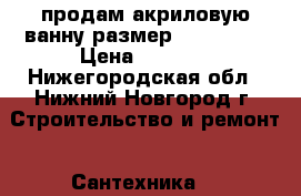 продам акриловую ванну размер 1600*1040 › Цена ­ 5 000 - Нижегородская обл., Нижний Новгород г. Строительство и ремонт » Сантехника   